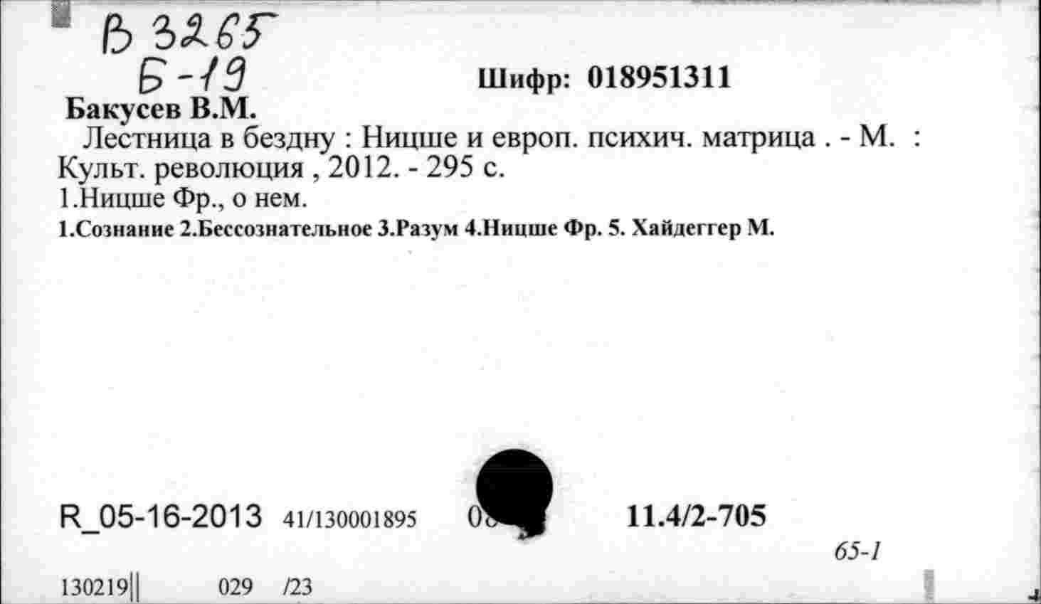 ﻿1 /3
£-/3	Шифр: 018951311
Бакусев В.М.
Лестница в бездну : Ницше и европ. психич. матрица . - М. : Культ, революция , 2012. - 295 с.
1.Ницше Фр., о нем.
1,Сознание 2.Бессознательное З.Разум 4.Ницше Фр. 5. Хайдеггер М.
И_05-16-2013 41/130001895
130219Ц	029 /23
<0
11.4/2-705
65-1